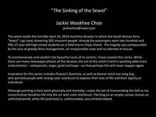 “The Sinking of the Sewol”
Jackie Wookhee Choo
jackiechoo@naver.com
This work recalls the horrible April 16, 2014 maritime disaster in which the South Korean ferry
“Sewol” cap sized, drowning 302 innocent people. Among the passengers were two hundred and
fifty 17-year-old high school students on a field trip to Cheju Island. The tragedy was compounded
by the acts of greedy ferry management, an irresponsible crew and no attempt at rescue.
To commemorate and comfort the beautiful souls of its victims, I have created this series. While
there are many newspaper photos of the disaster, the act of the artist’s hand in painting adds more
vivid emotion – compassion, anger, grief and hope—so that perhaps this will never happen again.
Inspiration for this series includes Picasso’s Guernica, as well as Korean artist Lee Jung Sup,
who painted people with strong color and brush to express their love of life and their dignity as
individuals.
Although painting is hard work physically and mentally, I enjoy the act of transcending the Self as my
concentration breathes life into the art with color and brush. Painting on an empty canvas reveals an
unlimited world, while life (and love) is, unfortunately, very limited indeed.
 