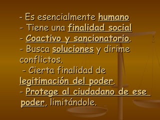 -- Es esencialmenteEs esencialmente humanohumano
- Tiene una- Tiene una finalidad socialfinalidad social
-- Coactivo y sancionatorioCoactivo y sancionatorio..
- Busca- Busca solucionessoluciones y dirimey dirime
conflictos.conflictos.
- Cierta finalidad de- Cierta finalidad de
legitimación del poderlegitimación del poder..
-- Protege al ciudadano de eseProtege al ciudadano de ese
poderpoder, limitándole., limitándole.
 