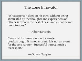 “What a person does on his own, without being
stimulated by the thoughts and experiences of
others, is even in the best of cases rather paltry and
monotonous.”
—Albert Einstein
“Successful innovation is not a single
breakthrough. It is not a sprint. It is not an event
for the solo runner. Successful innovation is a
team sport.”
—Quyen Nguyen
The Lone Innovator
 