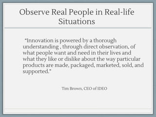 Observe Real People in Real-life
Situations
“Innovation is powered by a thorough
understanding , through direct observation, of
what people want and need in their lives and
what they like or dislike about the way particular
products are made, packaged, marketed, sold, and
supported.”
Tim Brown, CEO of IDEO
 