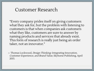 “Every company prides itself on giving customers
what they ask for, but the problem with listening to
customers is that when companies ask customers
what they like, customers are sure to answer by
naming products and services that already exist.
This form of research is really just being an order
taker, not an innovator.”
̶ Thomas Lockwood, Design Thinking: Integrating Innovation,
Customer Experience, and Brand Value, Skyhorse Publishing, April
2013.
Customer Research
 