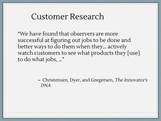 “We have found that observers are more
successful at figuring out jobs to be done and
better ways to do them when they… actively
watch customers to see what products they [use]
to do what jobs, …”
Customer Research
̶ Christensen, Dyer, and Gregersen, The Innovator's
DNA
 