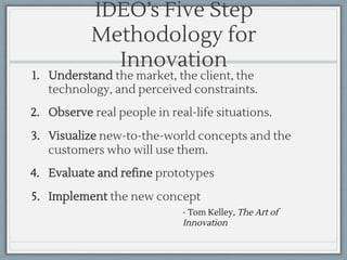 - Tom Kelley, The Art of
Innovation
IDEO’s Five Step
Methodology for
Innovation
1. Understand the market, the client, the
technology, and perceived constraints.
2. Observe real people in real-life situations.
3. Visualize new-to-the-world concepts and the
customers who will use them.
4. Evaluate and refine prototypes
5. Implement the new concept
 