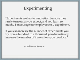 “Experiments are key to innovation because they
rarely turn out as you expect, and you learn so
much… I encourage our employees to … experiment.
If you can increase the number of experiments you
try from a hundred to a thousand, you dramatically
increase the number of innovations you produce.”
̶ Jeff Bezos, Amazon
Experimenting
 