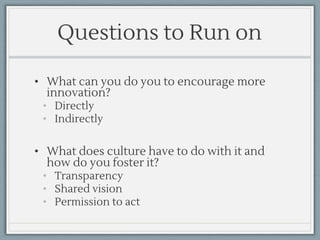 Questions to Run on
• What can you do you to encourage more
innovation?
• Directly
• Indirectly
• What does culture have to do with it and
how do you foster it?
• Transparency
• Shared vision
• Permission to act
 