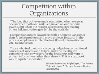 Richard Farson and Ralph Keyes, “The Failure
Tolerant Leader,” Harvard Business Review,
August 2002
Competition within
Organizations
“The idea that achievement is maximized when we go at
one another tooth and nail is engraved on our national
psyche. But when the road to success requires making
others fail, innovation gets left by the wayside.
Competition infects coworkers with a desire to win rather
than to solve problems and move projects forward. In the
process, employees inhibit the free flow of information so
vital to innovation.
Those who feel their work is being judged on conventional
concepts of success and failure, and who feel they're
competing with coworkers for the brass ring, will want to
protect information rather than share it. This is a textbook
way to squelch innovation.”
 