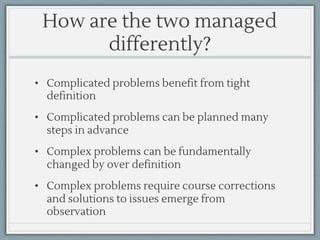 How are the two managed
differently?
• Complicated problems benefit from tight
definition
• Complicated problems can be planned many
steps in advance
• Complex problems can be fundamentally
changed by over definition
• Complex problems require course corrections
and solutions to issues emerge from
observation
 