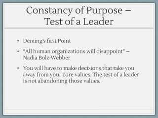 Constancy of Purpose –
Test of a Leader
• Deming’s first Point
• “All human organizations will disappoint” –
Nadia Bolz-Webber
• You will have to make decisions that take you
away from your core values. The test of a leader
is not abandoning those values.
 
