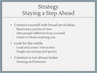 Strategy
Staying a Step Ahead
• Connect yourself with broad set of ideas
• Read many points of view
• Hire people different from yourself
• Listen to those resisting you
• Look for the subtle
• Lead and crime / test scores
• Single use zoning and sprawl
• Common is not always better
• Deming and batteries
 