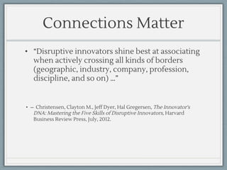 Connections Matter
• “Disruptive innovators shine best at associating
when actively crossing all kinds of borders
(geographic, industry, company, profession,
discipline, and so on) …”
• ̶ Christensen, Clayton M., Jeff Dyer, Hal Gregersen, The Innovator's
DNA: Mastering the Five Skills of Disruptive Innovators, Harvard
Business Review Press, July, 2012.
 