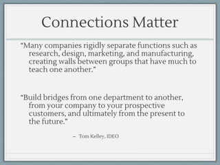 Connections Matter
“Many companies rigidly separate functions such as
research, design, marketing, and manufacturing,
creating walls between groups that have much to
teach one another.”
“Build bridges from one department to another,
from your company to your prospective
customers, and ultimately from the present to
the future.”
̶ Tom Kelley, IDEO
 