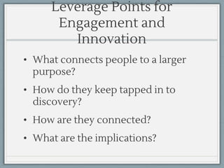 Leverage Points for
Engagement and
Innovation
• What connects people to a larger
purpose?
• How do they keep tapped in to
discovery?
• How are they connected?
• What are the implications?
 