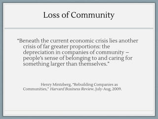 Loss of Community
“Beneath the current economic crisis lies another
crisis of far greater proportions: the
depreciation in companies of community –
people’s sense of belonging to and caring for
something larger than themselves.”
Henry Mintzberg, “Rebuilding Companies as
Communities,” Harvard Business Review, July-Aug, 2009.
 