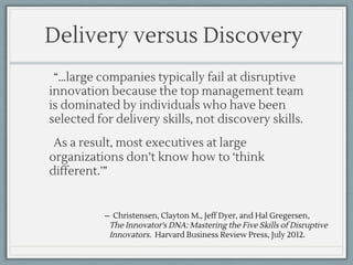 ̶ Christensen, Clayton M., Jeff Dyer, and Hal Gregersen,
The Innovator's DNA: Mastering the Five Skills of Disruptive
Innovators. Harvard Business Review Press, July 2012.
Delivery versus Discovery
“…large companies typically fail at disruptive
innovation because the top management team
is dominated by individuals who have been
selected for delivery skills, not discovery skills.
As a result, most executives at large
organizations don’t know how to ‘think
different.’”
 