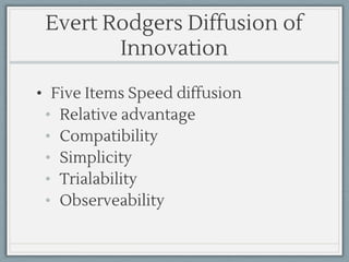 Evert Rodgers Diffusion of
Innovation
• Five Items Speed diffusion
• Relative advantage
• Compatibility
• Simplicity
• Trialability
• Observeability
 