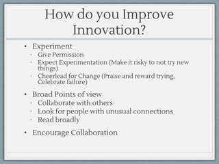 How do you Improve
Innovation?
• Experiment
• Give Permission
• Expect Experimentation (Make it risky to not try new
things)
• Cheerlead for Change (Praise and reward trying,
Celebrate failure)
• Broad Points of view
• Collaborate with others
• Look for people with unusual connections
• Read broadly
• Encourage Collaboration
 