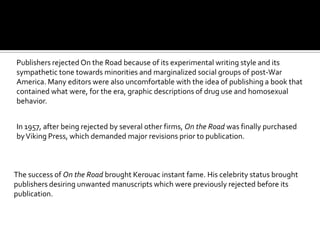 Publishers rejected On the Road because of its experimental writing style and its
sympathetic tone towards minorities and marginalized social groups of post-War
America. Many editors were also uncomfortable with the idea of publishing a book that
contained what were, for the era, graphic descriptions of drug use and homosexual
behavior.


In 1957, after being rejected by several other firms, On the Road was finally purchased
by Viking Press, which demanded major revisions prior to publication.



The success of On the Road brought Kerouac instant fame. His celebrity status brought
publishers desiring unwanted manuscripts which were previously rejected before its
publication.
 