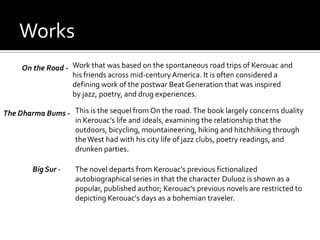Works
     On the Road - Work that was based on the spontaneous road trips of Kerouac and
                   his friends across mid-century America. It is often considered a
                   defining work of the postwar Beat Generation that was inspired
                   by jazz, poetry, and drug experiences.

The Dharma Bums - This is the sequel from On the road. The book largely concerns duality
                  in Kerouac's life and ideals, examining the relationship that the
                  outdoors, bicycling, mountaineering, hiking and hitchhiking through
                  the West had with his city life of jazz clubs, poetry readings, and
                  drunken parties.

        Big Sur -    The novel departs from Kerouac's previous fictionalized
                     autobiographical series in that the character Duluoz is shown as a
                     popular, published author; Kerouac's previous novels are restricted to
                     depicting Kerouac's days as a bohemian traveler.
 