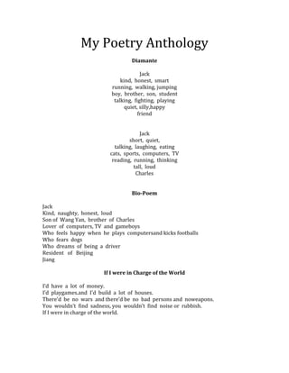 My Poetry Anthology
                                 Diamante

                                      Jack
                             kind, honest, smart
                         running, walking, jumping
                         boy, brother, son, student
                          talking, fighting, playing
                               quiet, silly,happy
                                     friend


                                      Jack
                                 short, quiet,
                           talking, laughing, eating
                         cats, sports, computers, TV
                          reading, running, thinking
                                   tall, loud
                                    Charles


                                 Bio-Poem

Jack
Kind, naughty, honest, loud
Son of Wang Yan, brother of Charles
Lover of computers, TV and gameboys
Who feels happy when he plays computersand kicks footballs
Who fears dogs
Who dreams of being a driver
Resident of Beijing
Jiang

                      If I were in Charge of the World

I’d have a lot of money.
I’d playgames.and I’d build a lot of houses.
There’d be no wars and there’d be no bad persons and noweapons.
You wouldn’t find sadness, you wouldn’t find noise or rubbish.
If I were in charge of the world.
 