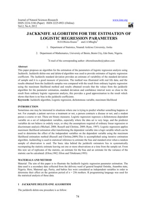Journal of Natural Sciences Research                                                         www.iiste.org
ISSN 2224-3186 (Paper) ISSN 2225-0921 (Online)
Vol.2, No.4, 2012

        JACKKNIFE ALGORITHM FOR THE ESTIMATION OF
             LOGISTIC REGRESSION PARAMETERS
                           1*       2
                                        H.O.Obiora-Ilouno     and J.I.Mbegbu

                            1. Department of Statistics, Nnamdi Azikiwe University, Awka

                 2. Department of Mathematics, University of Benin, Benin City, Edo State, Nigeria.

                             *
                                 E-mail of the corresponding author: obiorailounoho@yahoo.com

Abstract
This paper proposes an algorithm for the estimation of the parameters of logistic regression analysis using
Jackknife. Jackknife delete-one and delete-d algorithm was used to provide estimates of logistic regression
coefficient. The Jackknife standard deviation provides an estimate of variability of the standard deviation
of sample and it is a good measure of precision. The method was illustrated with real life data; and the
results obtained from the Jackknife samples was compared with the result from ordinary logistic regression
using the maximum likelihood method and results obtained reveals that the values from the jackknife
algorithm for the parameter estimation, standard deviation and confidence interval were so close to the
result from ordinary logistic regression analysis, this provides a good approximation to the result which
shows that there is no bias in the jackknife coefficients.
Keywords: Jackknife algorithm, Logistic regression, dichotomous variable, maximum likelihood

INTRODUCTION
Sometimes one may be interested in situations where one is trying to predict whether something happens or
not. For example a patient survives a treatment or not, a person contracts a disease or not, and a student
passes a course or not. These are binary measures. Logistic regression regresses a dichotomous dependent
variable on a set of independent variables, especially where the data set is very large, and the predictor
variables do not behave in orderly ways, or obey the assumptions required of ordinary linear regression or
discriminant analysis (Michael, 2008; Russell and Chritine, 2009; Ryan, 1997). Logistic regression applies
maximum likelihood estimation after transforming the dependent variable into a logit variable which can be
used to determine the effect of the independent variables on the dependent variable using the maximum
likelihood estimation method (Russell and Chritine,2009).This is accomplished using iterative estimation
algorithm. Jackknifing is used in statistical inference to estimate the bias and standard error when a random
sample of observation is used. The basic idea behind the jackknife estimators lies in systematically
recomputing the statistic estimate leaving out one or more observations at a time from the sample set. From
this new set of replicates of the statistic, an estimate for the bias and an estimate for the variance of the
statistic can be calculated. (Efron,1982; Efron and Tibshirami,1993)

MATERIALS AND METHOD
Material: The aim of this paper is to illustrate the Jackknife logistic regression parameter estimation. The
data used is a secondary data collected from the delivery ward of general hospital Onitsha, Anambra state,
Nigeria. Here, Maternal age, Parity, and babies Sex were considered as independent variables in order to
determine their effect on the gestation period of n = 256 mothers. R programming language was used for
the statistical analysis of these data.


1   JACKKNIFE DELETE-ONE ALGORITHM

The jackknife delete-one procedure is as follow:

                                                         74
 