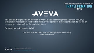 AVEVA WORLD NORTH AMERICA USER MEETING 2017
This presentation provides an overview of AVEVA’s contract management solution, ProCon, a
contract risk-management solution that helps owner operators manage contractors to ensure on
time and on budget delivery for capital projects.
Presented by: Jack Leahey – AVEVA
Discover how AVEVA can transform your business today
www.aveva.com
 