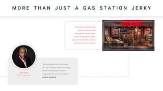 M O R E T H A N J U S T A G A S S T A T I O N J E R K Y
“We’ve changed our brand vision
and our company vision from being
the dominant leader in jerky to
really being the dominant leader in
protein snacking”
Tom Dixon
CMO @ Jack Links
Jack Link’s opened its first
brick-and-mortar in the
Minneapolis Target Center
selling its signature snacks,
along with retail items such as
clothing and even a bicycle.
 