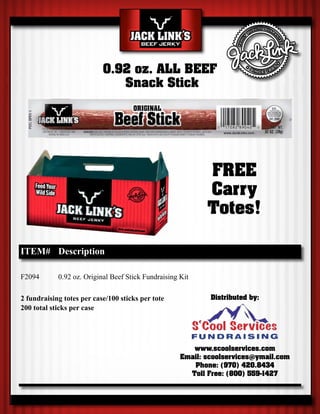 0.92 oz. ALL BEEF
                              Snack Stick




                                                            FREE
                                                            Carry
                                                            Totes!

ITEM# Description

F2094       0.92 oz. Original Beef Stick Fundraising Kit

2 fundraising totes per case/100 sticks per tote             Distributed by:
200 total sticks per case




                                                        www.scoolservices.com
                                                     Email: scoolservices@ymail.com
                                                        Phone: (970) 420.8434
                                                       Toll Free: (800) 559-1427
 