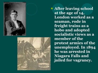 After leaving school at the age of 14, London worked as a seaman, rode in freight trains as a hobo and adopted socialistic views as a member of the protest armies of the unemployed. In 1894 he was arrested in Niagara Falls and jailed for vagrancy.  