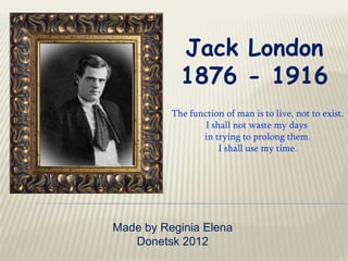 Jack London
            1876 - 1916
          The function of man is to live, not to exist.
                  I shall not waste my days
                 in trying to prolong them.
                      I shall use my time.




Made by Reginia Elena
   Donetsk 2012
 