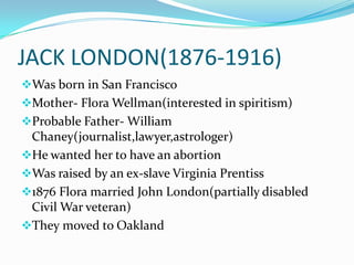 JACK LONDON(1876-1916)
Was born in San Francisco
Mother- Flora Wellman(interested in spiritism)
Probable Father- William
 Chaney(journalist,lawyer,astrologer)
He wanted her to have an abortion
Was raised by an ex-slave Virginia Prentiss
1876 Flora married John London(partially disabled
 Civil War veteran)
They moved to Oakland
 