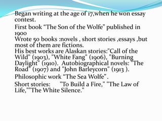 Began writing at the age of 17,when he won essay
contest.
First book “The Son of the Wolfe” published in
1900
Wrote 50 books :novels , short stories ,essays ,but
most of them are fictions.
His best works are Alaskan stories:"Call of the
Wild" (1903), "White Fang" (1906), "Burning
Daylight" (1910). Autobiographical novels: "The
Road" (1907) and "John Barleycorn" (1913 ).
Philosophic work “The Sea Wolfe” .
Short stories:   "To Build a Fire," "The Law of
Life,""The White Silence."
 