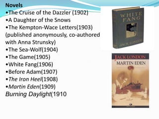 Novels
•The Cruise of the Dazzler (1902)
•A Daughter of the Snows
•The Kempton-Wace Letters(1903)
(published anonymously, co-authored
with Anna Strunsky)
•The Sea-Wolf(1904)
•The Game(1905)
•White Fang(1906)
•Before Adam(1907)
•The Iron Heel(1908)
•Martin Eden(1909)
Burning Daylight(1910
 