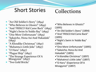 Short Stories                    Collections
   "An Old Soldier's Story" (1894)
   "Who Believes in Ghosts!" (1895)     •"Who Believes in Ghosts!"
   "And 'FRISCO Kid Came Back" (1895)   (1895)
   "Night's Swim In Yeddo Bay" (1895)   •"An Old Soldier's Story" (1894)
   "One More Unfortunate" (1895)        •"And 'FRISCO Kid Came Back"
   "Sakaicho, Hona Asi And Hakadaki"    (1895)
    (1895)                               •"Night's Swim In Yeddo Bay"
   "A Klondike Christmas" (1897)        (1895)
   "Mahatma's Little Joke" (1897)       •"One More Unfortunate" (1895)
   "O Haru" (1897)                      •"Sakaicho, Hona Asi And
   "Plague Ship" (1897)                 Hakadaki" (1895)
   "The Strange Experience Of A         •"A Klondike Christmas" (1897)
    Misogynist" (1897)                   •"Mahatma's Little Joke" (1897)
   "Two Gold Bricks"                    •"O Haru" (Experience Of A
                                         Misogynist" (1897)
 