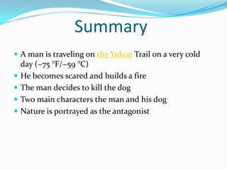 Summary
 A man is traveling on the Yukon Trail on a very cold
    day (−75 °F/−59 °C)
   He becomes scared and builds a fire
   The man decides to kill the dog
   Two main characters the man and his dog
   Nature is portrayed as the antagonist
 