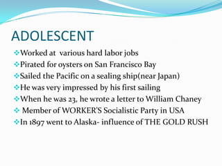 ADOLESCENT
Worked at various hard labor jobs
Pirated for oysters on San Francisco Bay
Sailed the Pacific on a sealing ship(near Japan)
He was very impressed by his first sailing
When he was 23, he wrote a letter to William Chaney
 Member of WORKER’S Socialistic Party in USA
In 1897 went to Alaska- influence of THE GOLD RUSH
 