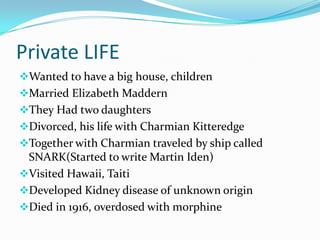 Private LIFE
Wanted to have a big house, children
Married Elizabeth Maddern
They Had two daughters
Divorced, his life with Charmian Kitteredge
Together with Charmian traveled by ship called
 SNARK(Started to write Martin Iden)
Visited Hawaii, Taiti
Developed Kidney disease of unknown origin
Died in 1916, overdosed with morphine
 