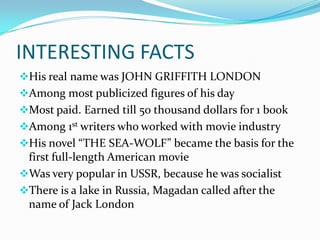 INTERESTING FACTS
His real name was JOHN GRIFFITH LONDON
Among most publicized figures of his day
Most paid. Earned till 50 thousand dollars for 1 book
Among 1st writers who worked with movie industry
His novel “THE SEA-WOLF” became the basis for the
 first full-length American movie
Was very popular in USSR, because he was socialist
There is a lake in Russia, Magadan called after the
 name of Jack London
 