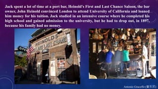 Antonio Graceffo (安东尼)
Jack spent a lot of time at a port bar, Heinold's First and Last Chance Saloon, the bar
owner, John Heinold convinced London to attend University of California and loaned
him money for his tuition. Jack studied in an intensive course where he completed his
high school and gained admission to the university, but he had to drop out, in 1897,
because his family had no money.
 