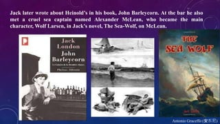 Antonio Graceffo (安东尼)
Jack later wrote about Heinold’s in his book, John Barleycorn. At the bar he also
met a cruel sea captain named Alexander McLean, who became the main
character, Wolf Larsen, in Jack's novel, The Sea-Wolf, on McLean.
 