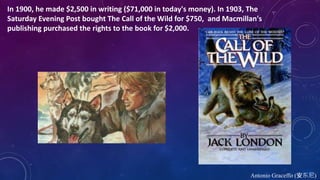 Antonio Graceffo (安东尼)
In 1900, he made $2,500 in writing ($71,000 in today's money). In 1903, The
Saturday Evening Post bought The Call of the Wild for $750, and Macmillan's
publishing purchased the rights to the book for $2,000.
 