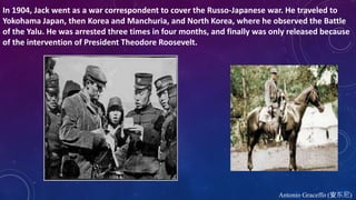 In 1904, Jack went as a war correspondent to cover the Russo-Japanese war. He traveled to
Yokohama Japan, then Korea and Manchuria, and North Korea, where he observed the Battle
of the Yalu. He was arrested three times in four months, and finally was only released because
of the intervention of President Theodore Roosevelt.
Antonio Graceffo (安东尼)
 