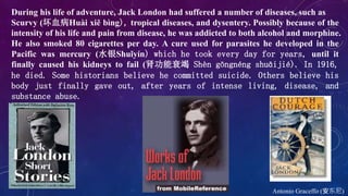 Antonio Graceffo (安东尼)
During his life of adventure, Jack London had suffered a number of diseases, such as
Scurvy (坏血病Huài xiě bìng), tropical diseases, and dysentery. Possibly because of the
intensity of his life and pain from disease, he was addicted to both alcohol and morphine.
He also smoked 80 cigarettes per day. A cure used for parasites he developed in the
Pacific was mercury (水银Shuǐyín) which he took every day for years, until it
finally caused his kidneys to fail (肾功能衰竭 Shèn gōngnéng shuāijié). In 1916,
he died. Some historians believe he committed suicide. Others believe his
body just finally gave out, after years of intense living, disease, and
substance abuse.
 