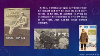 Antonio Graceffo (安东尼)
The title, Burning Daylight, is typical of how
he thought and how he lived. He used every
second of his day. In addition to living an
exciting life, he found time to write 50 books
in 16 years. Jack London never burned
daylight.
 