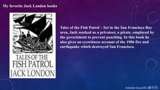Antonio Graceffo (安东尼)
My favorite Jack London books
Tales of the Fish Patrol – Set in the San Francisco Bay
area, Jack worked as a privateer, a pirate, employed by
the government to prevent poaching. In this book he
also gives an eyewitness account of the 1906 fire and
earthquake which destroyed San Francisco.
 