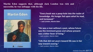 “He was a man without a past, whose future
was the imminent grave and whose present
was a bitter fever of living.”
― Jack London, Martin Eden
“Every book was a peep-hole into the realm of
knowledge. His hunger fed upon what he read,
and increased.”
― Jack London, Martin Eden
“Life that did not yearn toward life was in fair
way toward ceasing.”
― Jack London, Martin Eden
Martin Eden suggests that, although Jack London was rich and
successful, he was unhappy with his life.
Antonio Graceffo (安东尼)
 