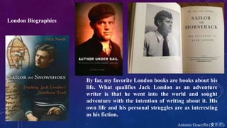 Antonio Graceffo (安东尼)
By far, my favorite London books are books about his
life. What qualifies Jack London as an adventure
writer is that he went into the world and sought
adventure with the intention of writing about it. His
own life and his personal struggles are as interesting
as his fiction.
London Biographies
 