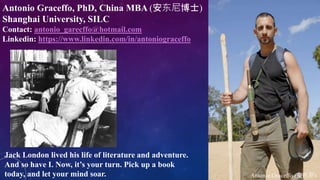Antonio Graceffo (安东尼)
Jack London lived his life of literature and adventure.
And so have I. Now, it’s your turn. Pick up a book
today, and let your mind soar.
Antonio Graceffo, PhD, China MBA (安东尼博士)
Shanghai University, SILC
Contact: antonio_garecffo@hotmail.com
Linkedin: https://www.linkedin.com/in/antoniograceffo
 