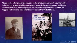 Antonio Graceffo (安东尼)
At age 16, he left home and pursued a series of adventures which would greatly
influence his writing, working as a: oyster pirate, fisheries patrolman, seal hunter
in the North Pacific, rail-riding hobo, and hard-drinking dockhand. In 1894, he
hopped on trains and rode all of the way across the United States.
 