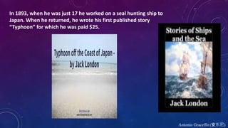 Antonio Graceffo (安东尼)
In 1893, when he was just 17 he worked on a seal hunting ship to
Japan. When he returned, he wrote his first published story
“Typhoon” for which he was paid $25.
 
