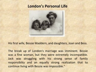 London’s Personal Life
His first wife, Bessie Maddern, and daughters, Joan and Bess.
The break up of London's marriage was imminent. Bessie
was a fine woman, but they were extremely incompatible.
Jack was struggling with his strong sense of family
responsiblity and an equally strong realization that to
continue living with Bessie was impossible."
 